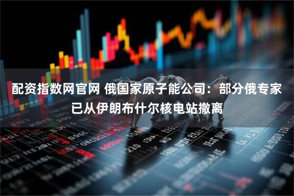 配资指数网官网 俄国家原子能公司：部分俄专家已从伊朗布什尔核电站撤离