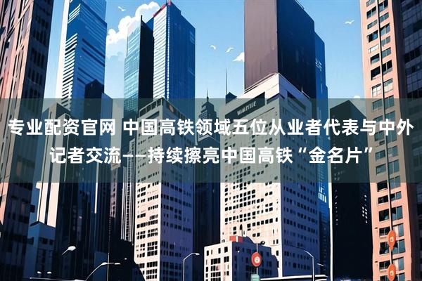 专业配资官网 中国高铁领域五位从业者代表与中外记者交流——持续擦亮中国高铁“金名片”