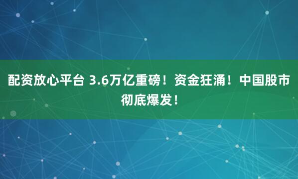 配资放心平台 3.6万亿重磅！资金狂涌！中国股市彻底爆发！