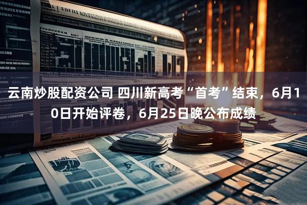 云南炒股配资公司 四川新高考“首考”结束，6月10日开始评卷，6月25日晚公布成绩