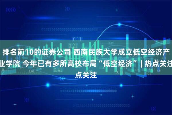 排名前10的证券公司 西南民族大学成立低空经济产业学院 今年已有多所高校布局“低空经济” | 热点关注
