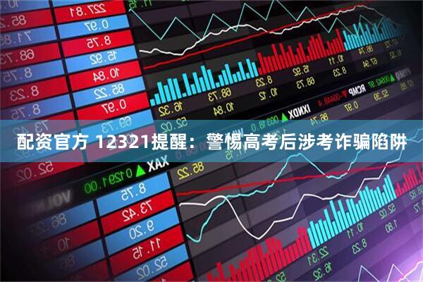 配资官方 12321提醒：警惕高考后涉考诈骗陷阱