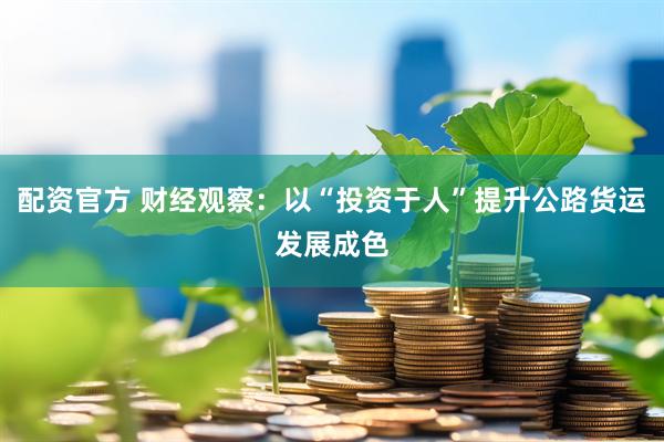 配资官方 财经观察：以“投资于人”提升公路货运发展成色