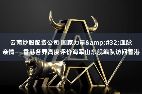 云南炒股配资公司 国家力量&#32;血脉亲情——香港各界高度评价海军山东舰编队访问香港