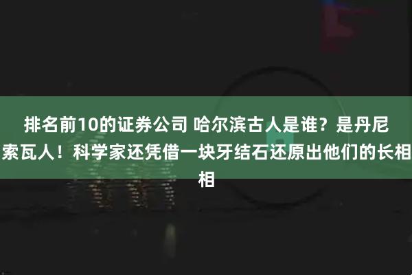 排名前10的证券公司 哈尔滨古人是谁？是丹尼索瓦人！科学家还凭借一块牙结石还原出他们的长相