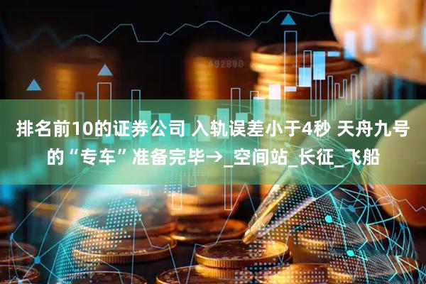 排名前10的证券公司 入轨误差小于4秒 天舟九号的“专车”准备完毕→_空间站_长征_飞船