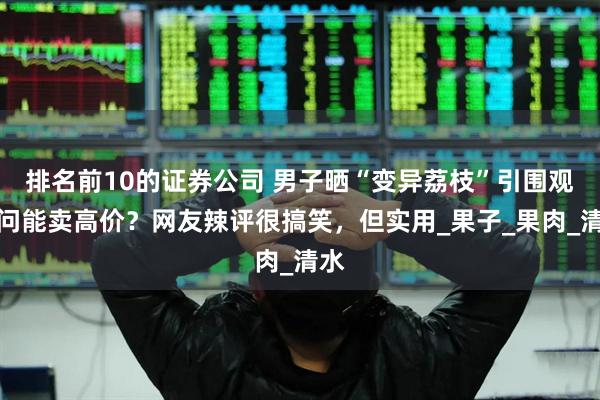 排名前10的证券公司 男子晒“变异荔枝”引围观，问能卖高价？网友辣评很搞笑，但实用_果子_果肉_清水