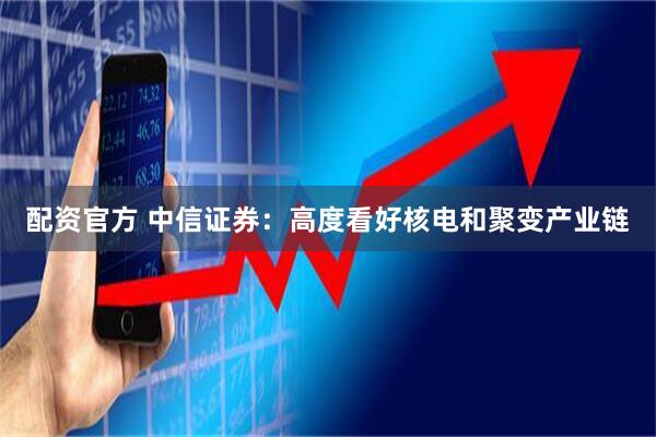 配资官方 中信证券：高度看好核电和聚变产业链
