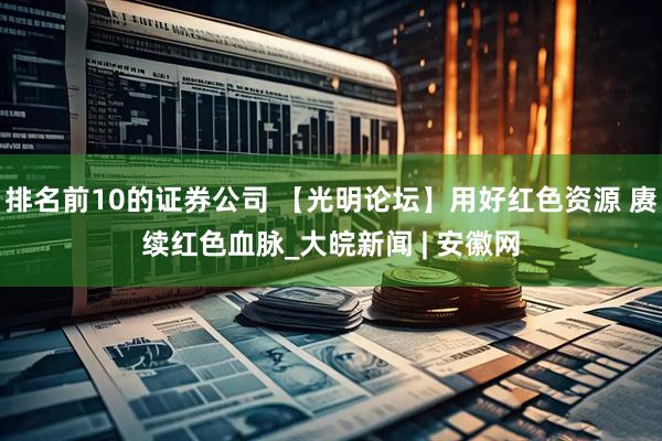 排名前10的证券公司 【光明论坛】用好红色资源 赓续红色血脉_大皖新闻 | 安徽网