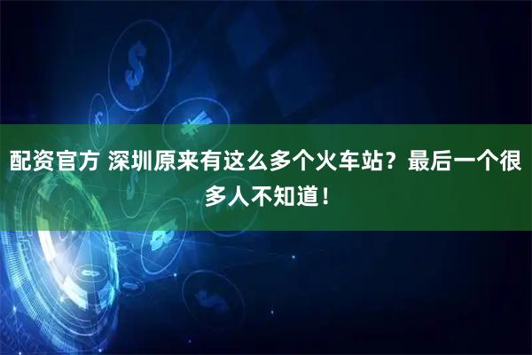 配资官方 深圳原来有这么多个火车站？最后一个很多人不知道！
