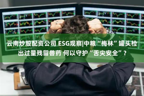 云南炒股配资公司 ESG观察|中粮“梅林”罐头检出过量残留兽药 何以守护“舌尖安全”？