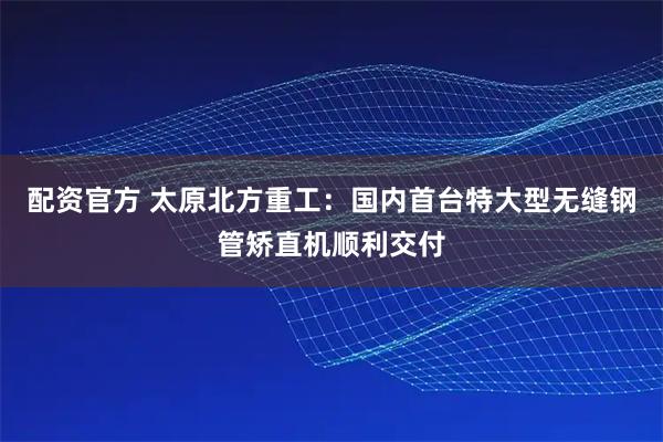 配资官方 太原北方重工：国内首台特大型无缝钢管矫直机顺利交付
