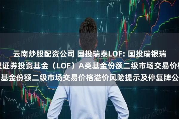 云南炒股配资公司 国投瑞泰LOF: 国投瑞银瑞泰多策略灵活配置混合型证券投资基金(LOF)A类基金份额二级市场交易价格溢价风险提示及停复牌公告