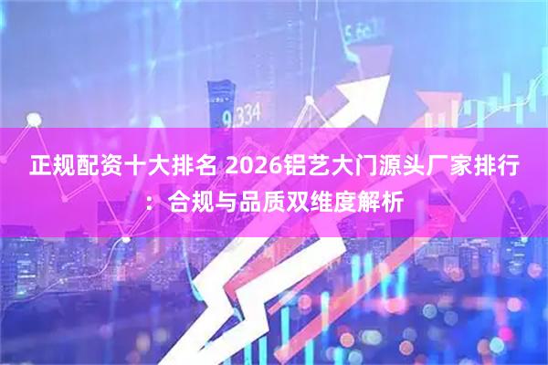 正规配资十大排名 2026铝艺大门源头厂家排行：合规与品质双维度解析