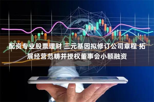 配资专业股票理财 三元基因拟修订公司章程 拓展经营范畴并授权董事会小额融资