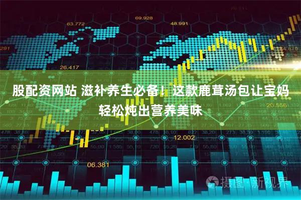 股配资网站 滋补养生必备！这款鹿茸汤包让宝妈轻松炖出营养美味