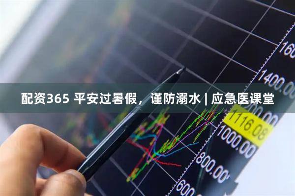 配资365 平安过暑假，谨防溺水 | 应急医课堂