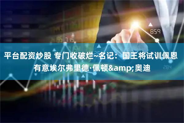 平台配资炒股 专门收破烂~名记：国王将试训佩恩 有意埃尔弗里德·佩顿&奥迪