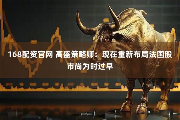 168配资官网 高盛策略师：现在重新布局法国股市尚为时过早