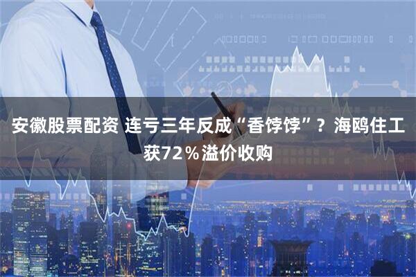 安徽股票配资 连亏三年反成“香饽饽”？海鸥住工获72％溢价收购