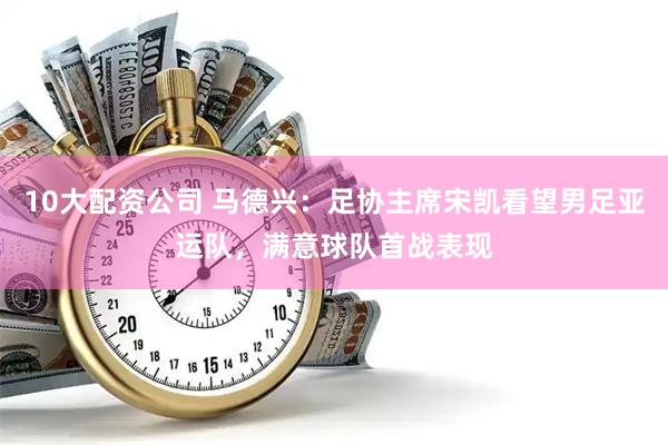 10大配资公司 马德兴：足协主席宋凯看望男足亚运队，满意球队首战表现