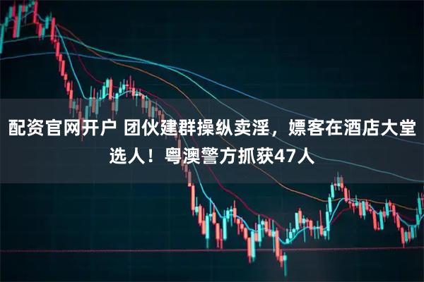 配资官网开户 团伙建群操纵卖淫，嫖客在酒店大堂选人！粤澳警方抓获47人