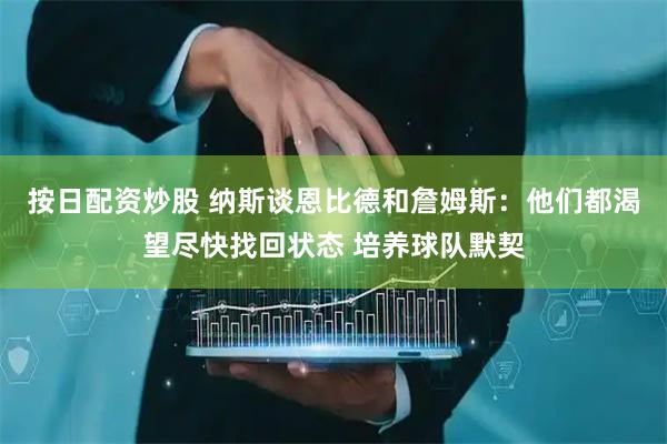 按日配资炒股 纳斯谈恩比德和詹姆斯：他们都渴望尽快找回状态 培养球队默契