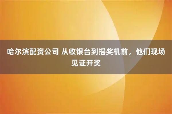 哈尔滨配资公司 从收银台到摇奖机前，他们现场见证开奖